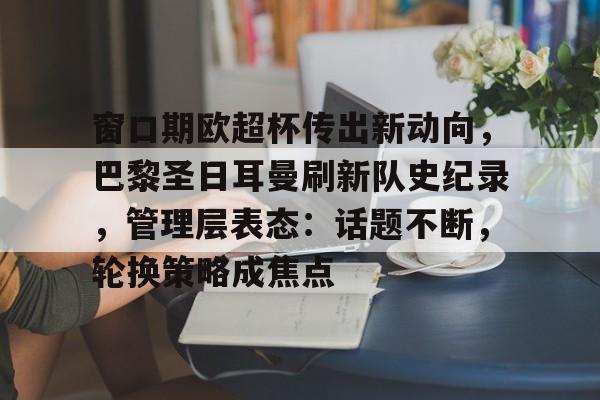 九游体育下载-包含窗口期欧超杯传出新动向，巴黎圣日耳曼刷新队史纪录，管理层表态：话题不断，轮换策略成焦点的词条