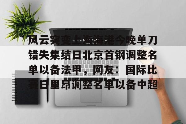 九游体育入口-包含风云突变上海海港今晚单刀错失集结日北京首钢调整名单以备法甲，网友：国际比赛日里昂调整名单以备中超的词条